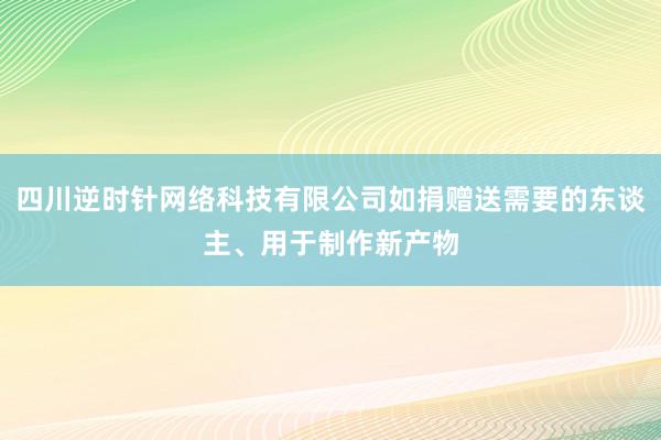 四川逆时针网络科技有限公司如捐赠送需要的东谈主、用于制作新产物